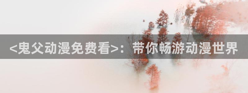 lovestage漫画免费阅读：<鬼父动漫免费看>：带你畅游动漫世界