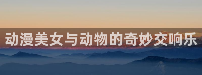 age动漫官网入口老版本：动漫美女与动物的奇妙交响乐