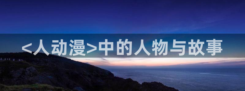 age动漫网官网入口：<人动漫>中的人物与故事