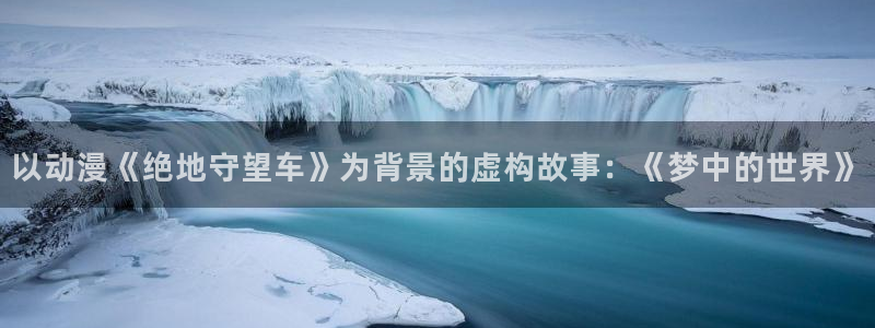 age动漫网官网入口：以动漫《绝地守望车》为背景的虚构故事：《梦中的世界》
