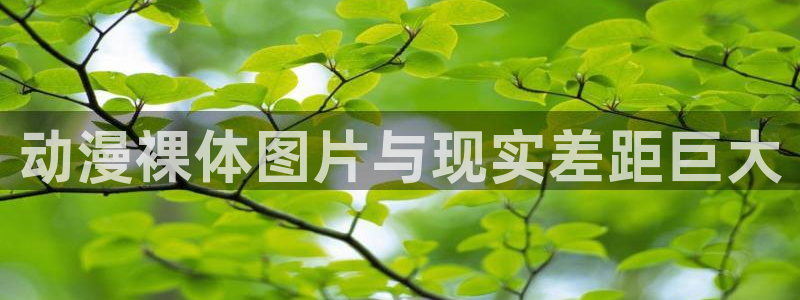 age动漫专注动漫的门户网站：动漫裸体图片与现实差距巨大